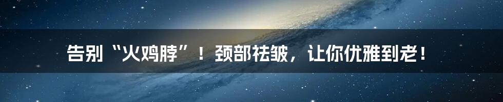 告别“火鸡脖”！颈部祛皱，让你优雅到老！