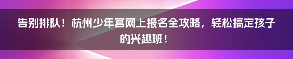 告别排队!杭州少年宫网上报名全攻略,轻松搞定孩子的兴趣班!