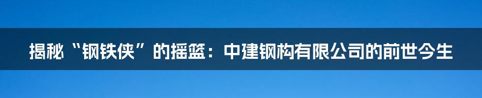 揭秘“钢铁侠”的摇篮：中建钢构有限公司的前世今生