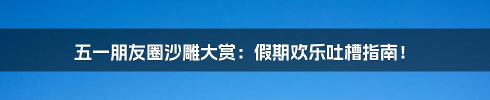 五一朋友圈沙雕大赏：假期欢乐吐槽指南！
