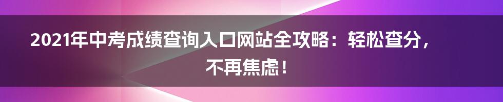 2021年中考成绩查询入口网站全攻略:轻松查分,不再焦虑!