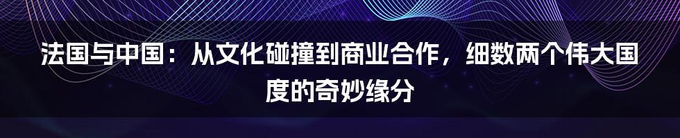 法国与中国：从文化碰撞到商业合作，细数两个伟大国度的奇妙缘分