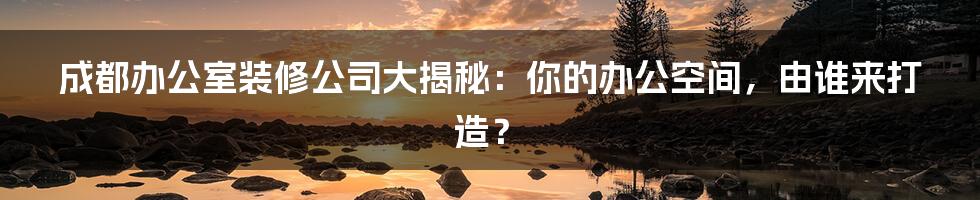 成都办公室装修公司大揭秘：你的办公空间，由谁来打造？