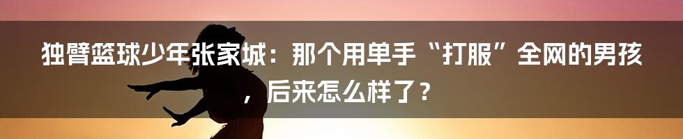 独臂篮球少年张家城：那个用单手“打服”全网的男孩，后来怎么样了？