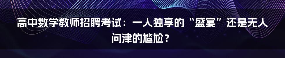 高中数学教师招聘考试:一人独享的“盛宴”还是无人问津的尴尬?