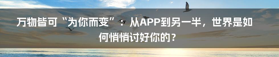 万物皆可“为你而变”:从APP到另一半,世界是如何悄悄讨好你的?