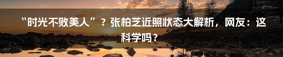 “时光不败美人”？张柏芝近照状态大解析，网友：这科学吗？