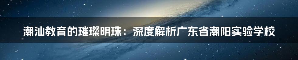 潮汕教育的璀璨明珠:深度解析广东省潮阳实验学校