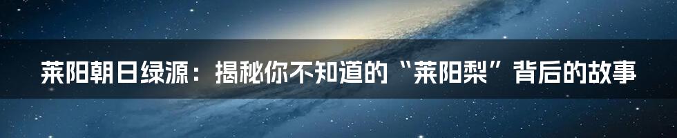 莱阳朝日绿源:揭秘你不知道的“莱阳梨”背后的故事