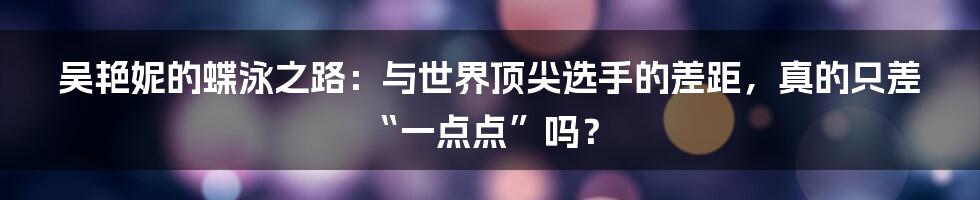 吴艳妮的蝶泳之路：与世界顶尖选手的差距，真的只差“一点点”吗？