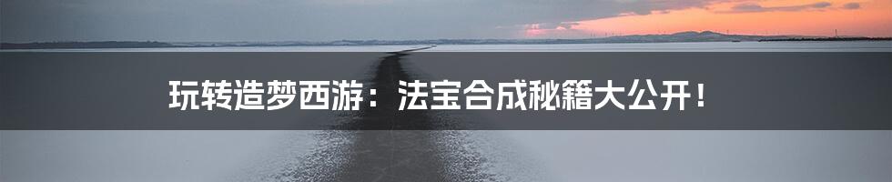 玩转造梦西游：法宝合成秘籍大公开！