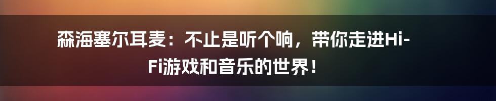森海塞尔耳麦：不止是听个响，带你走进Hi-Fi游戏和音乐的世界！