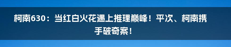 柯南630：当红白火花遇上推理巅峰！平次、柯南携手破奇案！