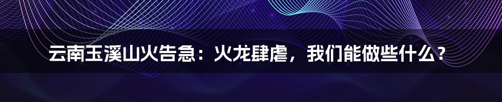 云南玉溪山火告急：火龙肆虐，我们能做些什么？