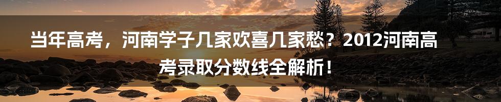 当年高考，河南学子几家欢喜几家愁？2012河南高考录取分数线全解析！