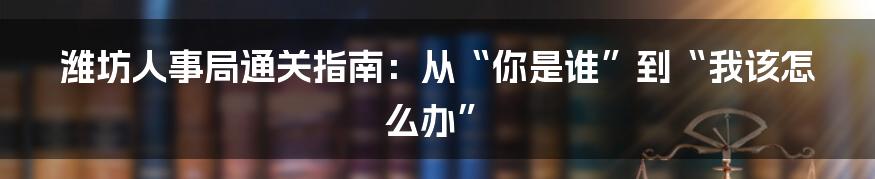 潍坊人事局通关指南:从“你是谁”到“我该怎么办”