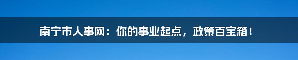 南宁市人事网：你的事业起点，政策百宝箱！