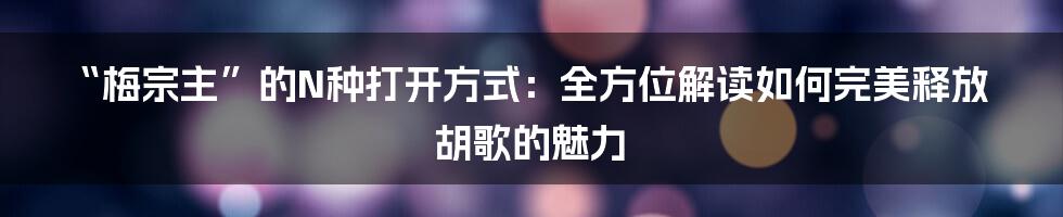 “梅宗主”的N种打开方式：全方位解读如何完美释放胡歌的魅力
