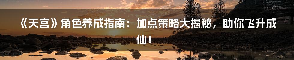 《天宫》角色养成指南:加点策略大揭秘,助你飞升成仙!