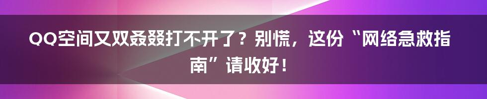 QQ空间又双叒叕打不开了?别慌,这份“网络急救指南”请收好!