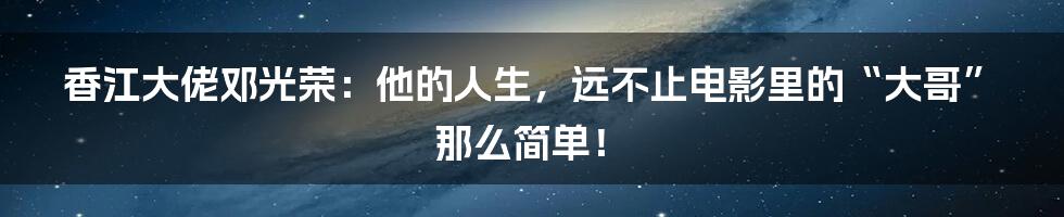 香江大佬邓光荣:他的人生,远不止电影里的“大哥”那么简单!