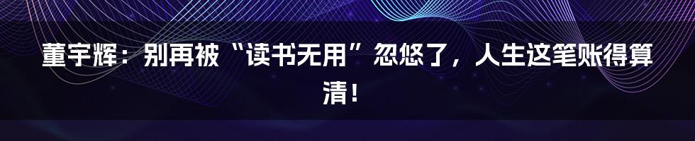 董宇辉:别再被“读书无用”忽悠了,人生这笔账得算清!