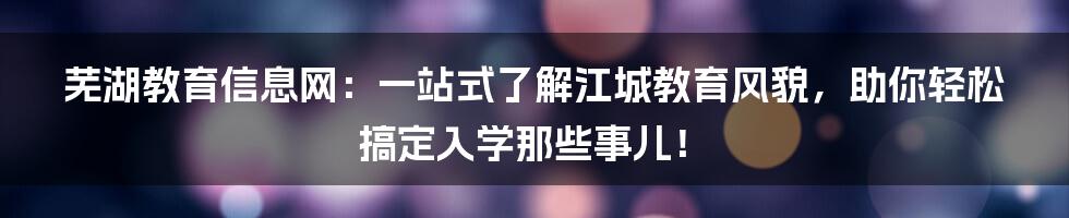 芜湖教育信息网：一站式了解江城教育风貌，助你轻松搞定入学那些事儿！
