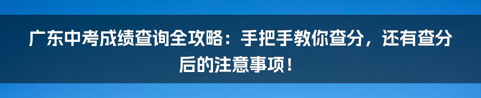 广东中考成绩查询全攻略：手把手教你查分，还有查分后的注意事项！