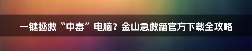 一键拯救“中毒”电脑？金山急救箱官方下载全攻略