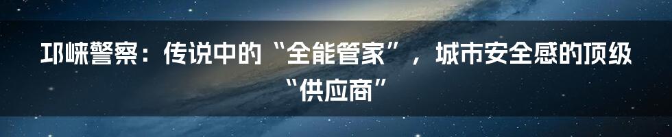邛崃警察：传说中的“全能管家”，城市安全感的顶级“供应商”