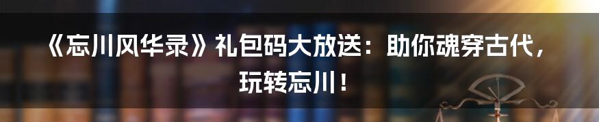 《忘川风华录》礼包码大放送:助你魂穿古代,玩转忘川!