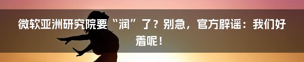微软亚洲研究院要“润”了?别急,官方辟谣:我们好着呢!