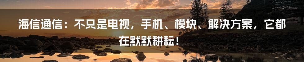 海信通信:不只是电视,手机、模块、解决方案,它都在默默耕耘!