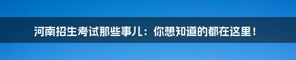 河南招生考试那些事儿：你想知道的都在这里！