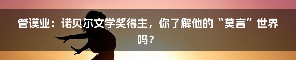 管谟业:诺贝尔文学奖得主,你了解他的“莫言”世界吗?