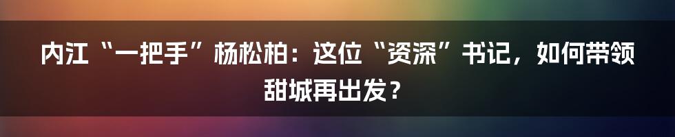 内江“一把手”杨松柏:这位“资深”书记,如何带领甜城再出发?
