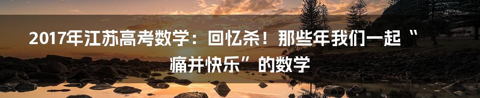 2017年江苏高考数学：回忆杀！那些年我们一起“痛并快乐”的数学