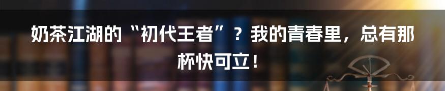奶茶江湖的“初代王者”?我的青春里,总有那杯快可立!