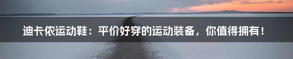 迪卡侬运动鞋：平价好穿的运动装备，你值得拥有！
