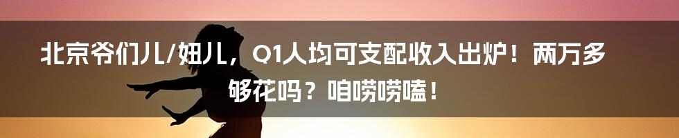 北京爷们儿/妞儿,Q1人均可支配收入出炉!两万多够花吗?咱唠唠嗑!