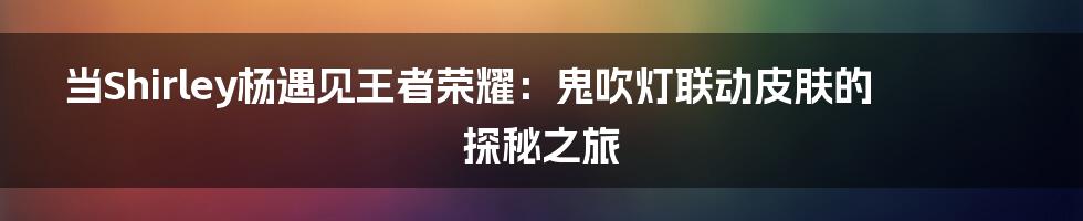 当Shirley杨遇见王者荣耀:鬼吹灯联动皮肤的探秘之旅
