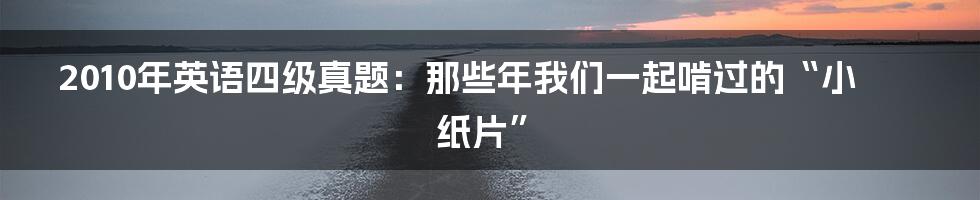 2010年英语四级真题:那些年我们一起啃过的“小纸片”