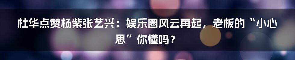 杜华点赞杨紫张艺兴：娱乐圈风云再起，老板的“小心思”你懂吗？