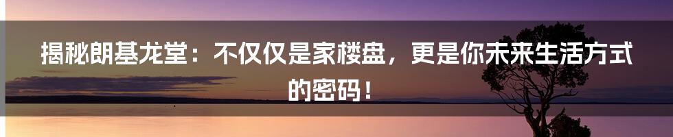 揭秘朗基龙堂：不仅仅是家楼盘，更是你未来生活方式的密码！