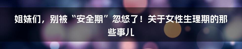 姐妹们，别被“安全期”忽悠了！关于女性生理期的那些事儿