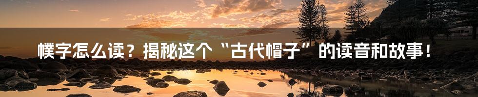 幞字怎么读?揭秘这个“古代帽子”的读音和故事!