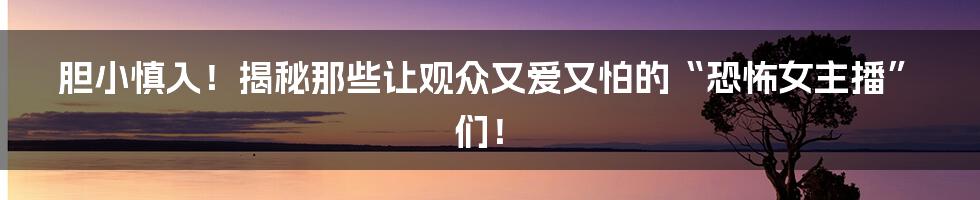 胆小慎入！揭秘那些让观众又爱又怕的“恐怖女主播”们！