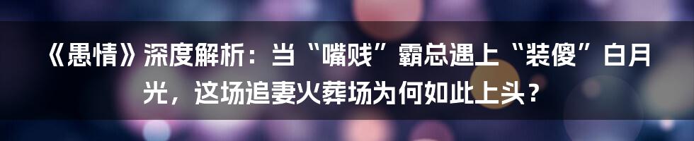 《愚情》深度解析：当“嘴贱”霸总遇上“装傻”白月光，这场追妻火葬场为何如此上头？