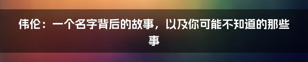 伟伦：一个名字背后的故事，以及你可能不知道的那些事