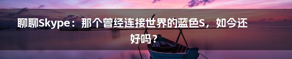 聊聊Skype:那个曾经连接世界的蓝色S,如今还好吗?